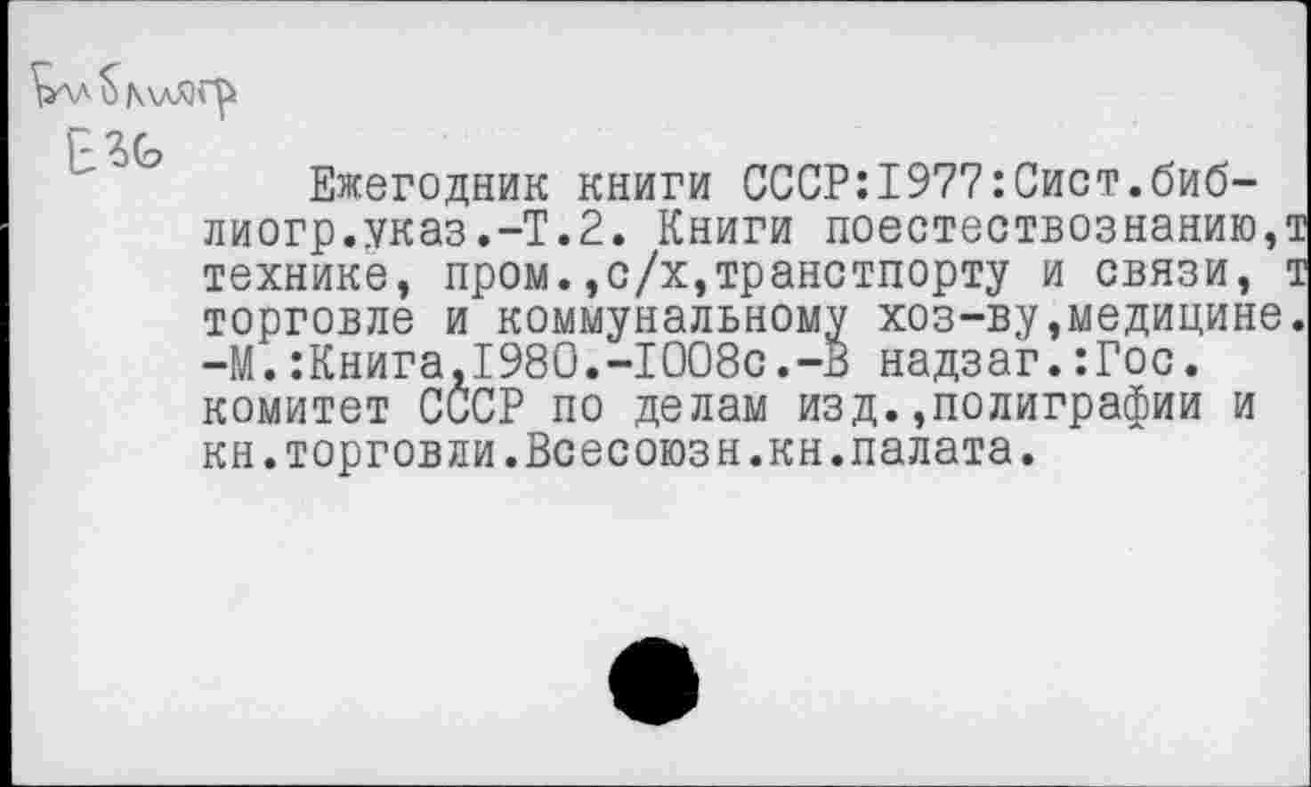 ﻿рлд $ К\дЯГ^
Ежегодник книги СССР:1977:Сист.биб-лиогр.указ.-Т.2. Книги поестествознанию,т технике, пром.,с/х,транстпорту и связи, т торговле и коммунальному хоз-ву,медицине. -М.:Книга,1980.-1008с.-В надзаг.:Гос. комитет СССР по делам изд.,полиграфии и кн.торговли.Всесоюзн.кн.палата.